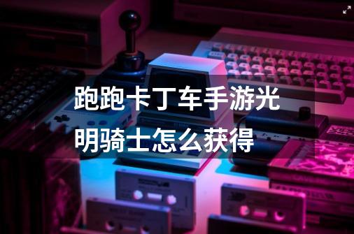 跑跑卡丁车手游光明骑士怎么获得-第1张-游戏信息-龙启网