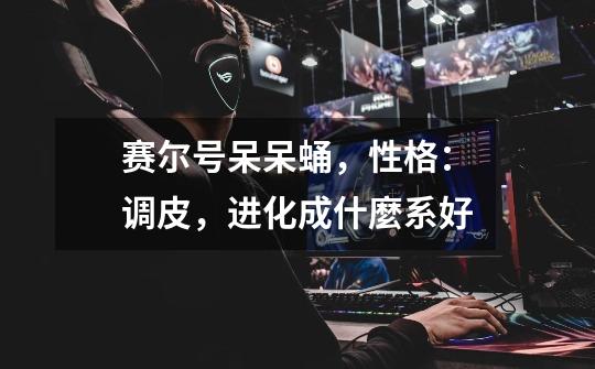 赛尔号呆呆蛹，性格：调皮，进化成什麼系好-第1张-游戏信息-龙启网