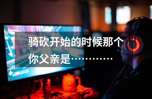 骑砍开始的时候那个你父亲是…………-第1张-游戏信息-龙启网