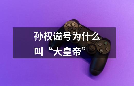 孙权谥号为什么叫“大皇帝”-第1张-游戏信息-龙启网