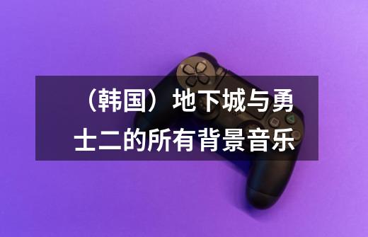 (韩国)地下城与勇士二的所有背景音乐-第1张-游戏信息-龙启网
