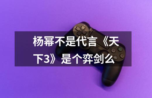 杨幂不是代言《天下3》是个弈剑么-第1张-游戏信息-龙启网