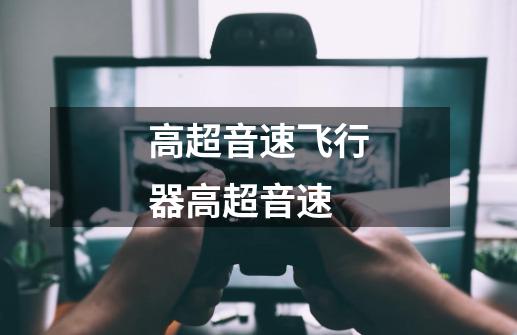 高超音速飞行器高超音速-第1张-游戏信息-龙启网