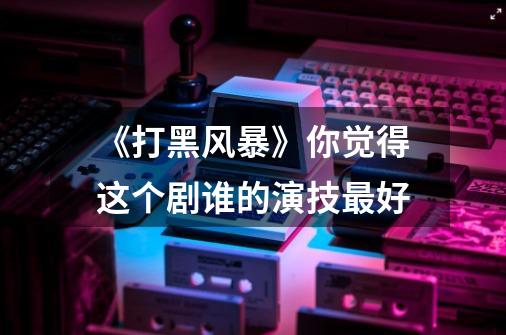 《打黑风暴》你觉得这个剧谁的演技最好-第1张-游戏信息-龙启网