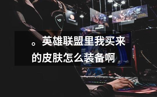 。英雄联盟里我买来的皮肤怎么装备啊-第1张-游戏信息-龙启网