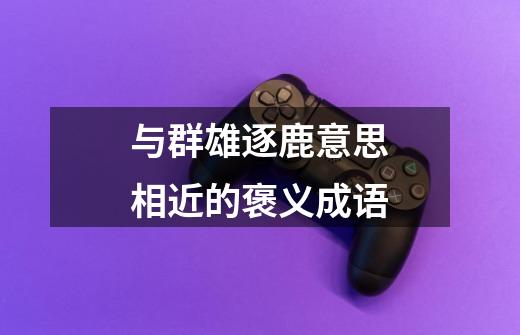 与群雄逐鹿意思相近的褒义成语-第1张-游戏信息-龙启网