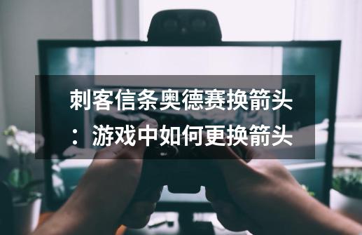 刺客信条奥德赛换箭头:游戏中如何更换箭头-第1张-游戏信息-龙启网