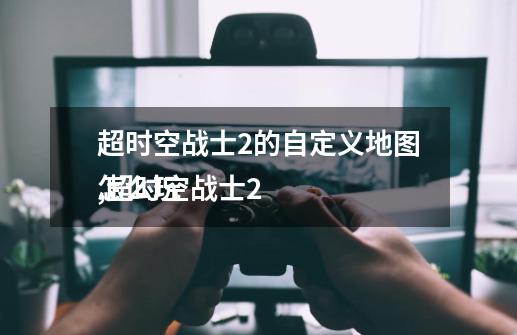 超时空战士2的自定义地图,超时空战士2
怎么玩-第1张-游戏信息-龙启网