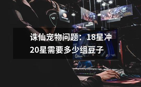 诛仙宠物问题:18星冲20星需要多少组豆子-第1张-游戏信息-龙启网
