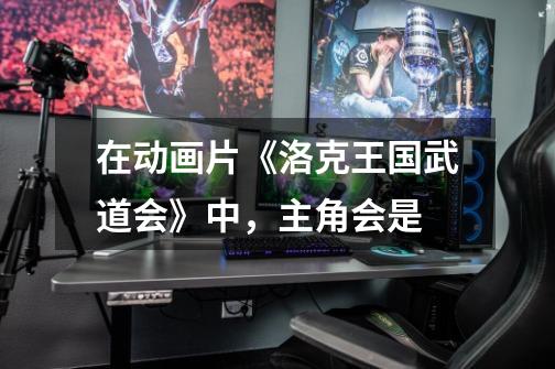在动画片《洛克王国武道会》中，主角会是-第1张-游戏信息-龙启网