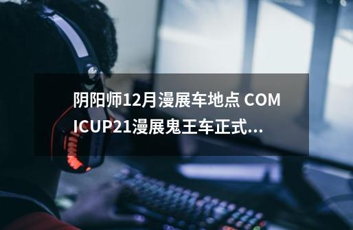 阴阳师12月漫展车地点 COMICUP21漫展鬼王车正式开启-新手攻略-安族网-第1张-游戏信息-龙启网