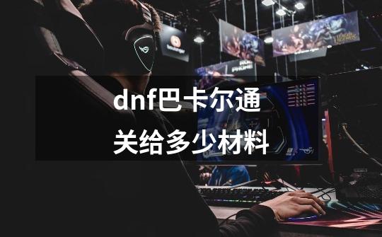 dnf巴卡尔通关给多少材料-第1张-游戏信息-龙启网