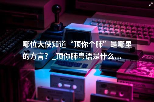 哪位大侠知道“顶你个肺”是哪里的方言?_顶你肺粤语是什么意思-第1张-游戏信息-龙启网