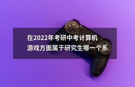 在2022年考研中考计算机游戏方面属于研究生哪一个系-第1张-游戏信息-龙启网