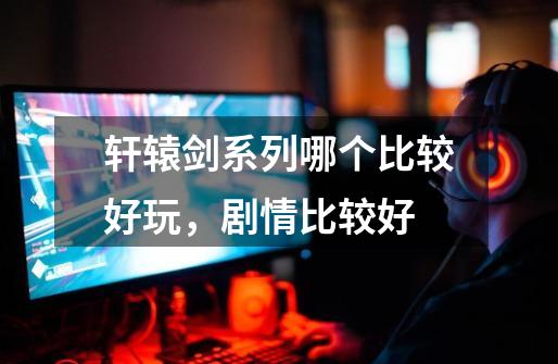 轩辕剑系列哪个比较好玩,剧情比较好-第1张-游戏信息-龙启网