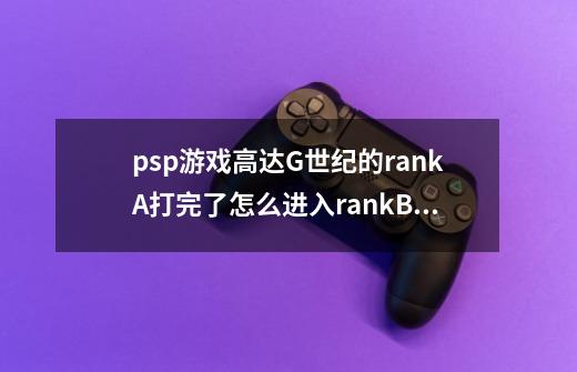 psp游戏高达G世纪的rankA打完了怎么进入rankB啊…-第1张-游戏信息-龙启网