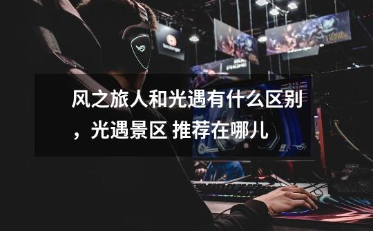 风之旅人和光遇有什么区别,光遇景区 推荐在哪儿-第1张-游戏信息-龙启网