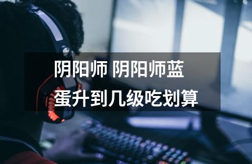 阴阳师 阴阳师蓝蛋升到几级吃划算-第1张-游戏信息-龙启网