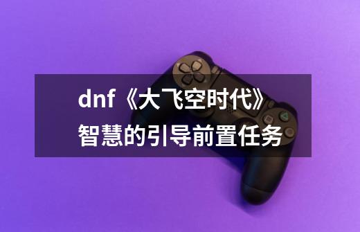 dnf《大飞空时代》智慧的引导前置任务-第1张-游戏信息-龙启网