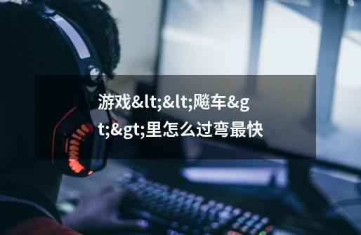 游戏<<飚车>>里怎么过弯最快-第1张-游戏信息-龙启网