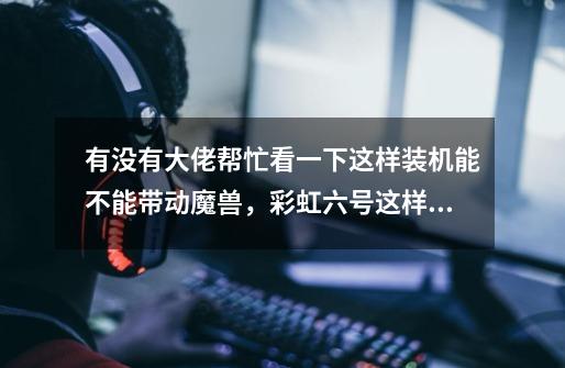 有没有大佬帮忙看一下这样装机能不能带动魔兽,彩虹六号这样的游戏-第1张-游戏信息-龙启网