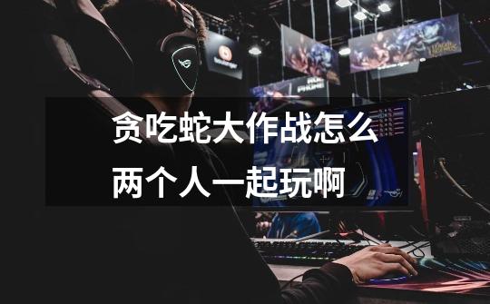 贪吃蛇大作战怎么两个人一起玩啊.....-第1张-游戏信息-龙启网