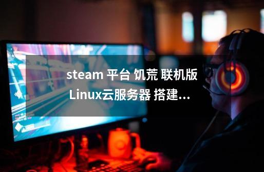 steam 平台 饥荒 联机版 Linux云服务器 搭建教程-第1张-游戏信息-龙启网
