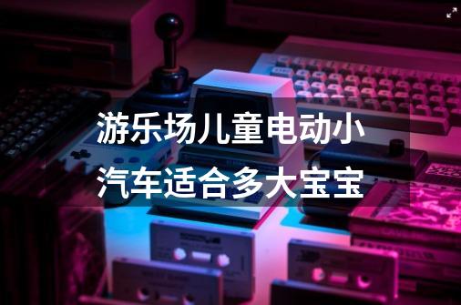 游乐场儿童电动小汽车适合多大宝宝-第1张-游戏信息-龙启网