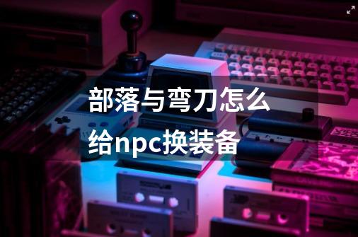 部落与弯刀怎么给npc换装备-第1张-游戏信息-龙启网
