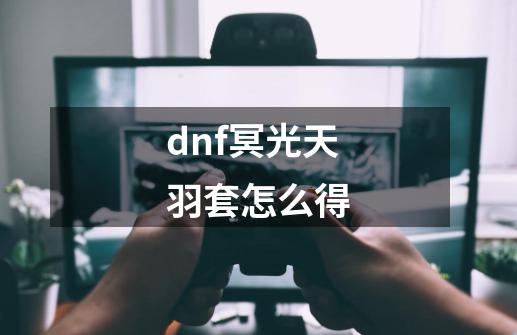 dnf冥光天羽套怎么得-第1张-游戏信息-龙启网