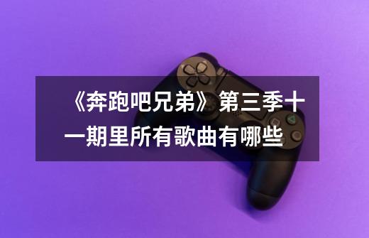 《奔跑吧兄弟》第三季十一期里所有歌曲有哪些-第1张-游戏信息-龙启网