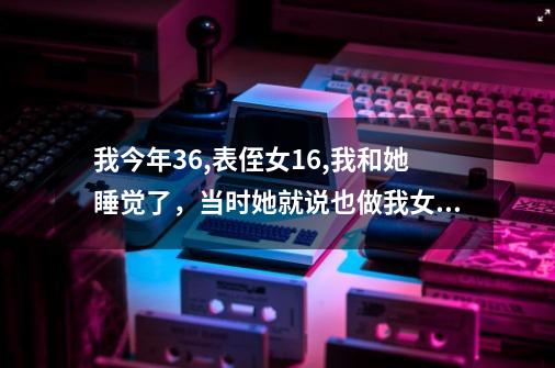 我今年36,表侄女16,我和她睡觉了，当时她就说也做我女朋友，我是她表伯伯，她可以和我在一起吗-第1张-游戏信息-龙启网