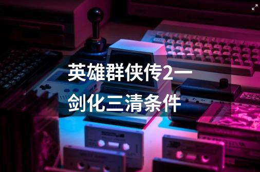 英雄群侠传2一剑化三清条件-第1张-游戏信息-龙启网