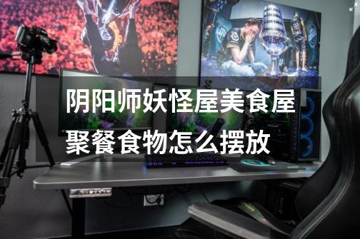 阴阳师妖怪屋美食屋聚餐食物怎么摆放-第1张-游戏信息-龙启网