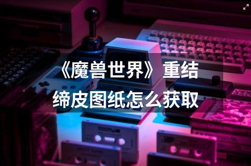 《魔兽世界》重结缔皮图纸怎么获取-第1张-游戏信息-龙启网
