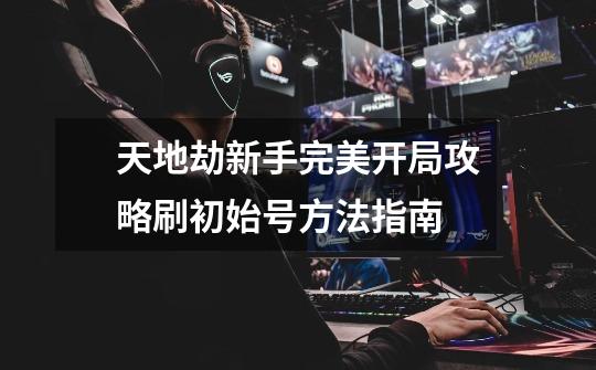 天地劫新手完美开局攻略刷初始号方法指南-第1张-游戏信息-龙启网