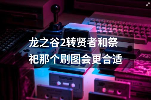 龙之谷2转贤者和祭祀那个刷图会更合适-第1张-游戏信息-龙启网