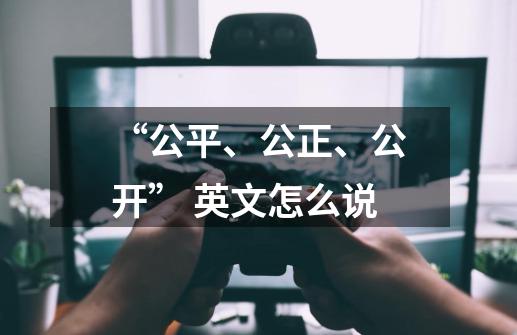 “公平、公正、公开” 英文怎么说-第1张-游戏信息-龙启网