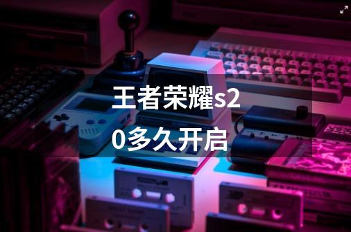 王者荣耀s20多久开启-第1张-游戏信息-龙启网