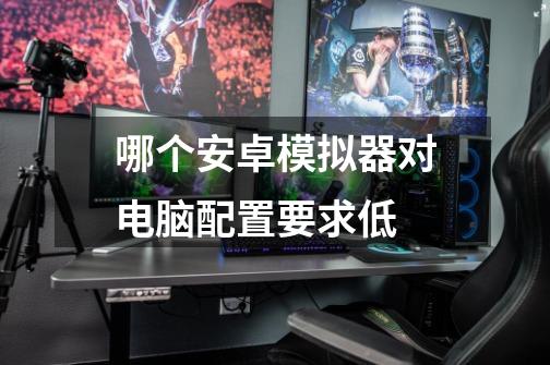 哪个安卓模拟器对电脑配置要求低-第1张-游戏信息-龙启网