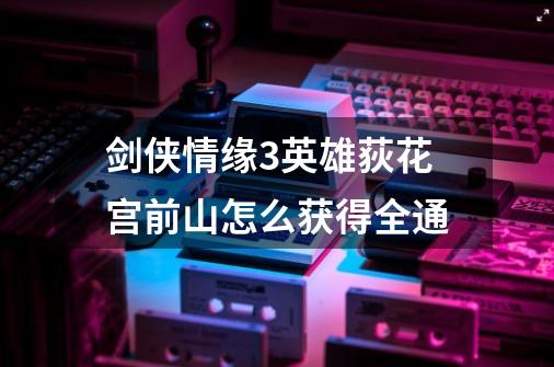 剑侠情缘3英雄荻花宫前山怎么获得全通-第1张-游戏信息-龙启网