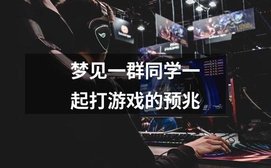 梦见一群同学一起打游戏的预兆-第1张-游戏信息-龙启网