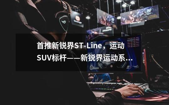 首推新锐界ST-Line,运动SUV标杆——新锐界运动系列购车手册-第1张-游戏信息-龙启网