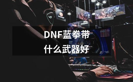 DNF蓝拳带什么武器好-第1张-游戏信息-龙启网
