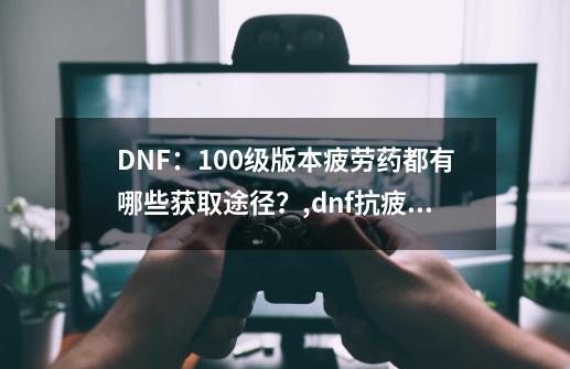 DNF:100级版本疲劳药都有哪些获取途径?,dnf抗疲劳药水在哪买-第1张-游戏信息-龙启网