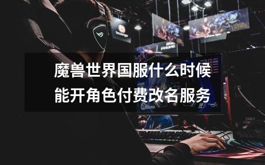 魔兽世界国服什么时候能开角色付费改名服务-第1张-游戏信息-龙启网