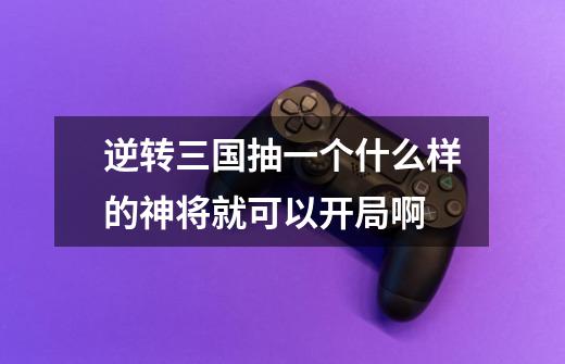 逆转三国抽一个什么样的神将就可以开局啊-第1张-游戏信息-龙启网