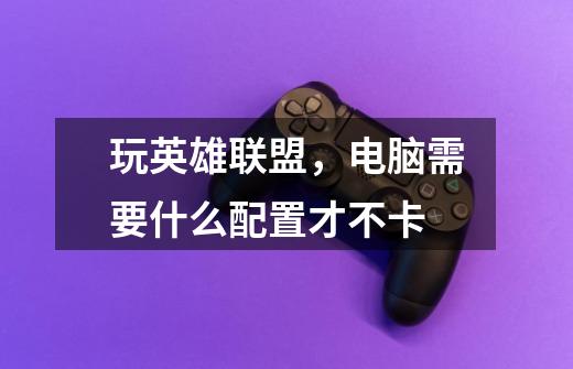 玩英雄联盟,电脑需要什么配置才不卡-第1张-游戏信息-龙启网