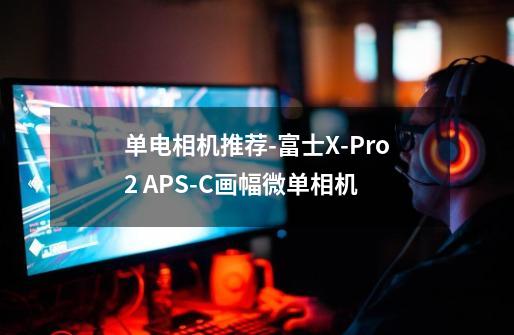 单电相机推荐-富士X-Pro2 APS-C画幅微单相机-第1张-游戏信息-龙启网
