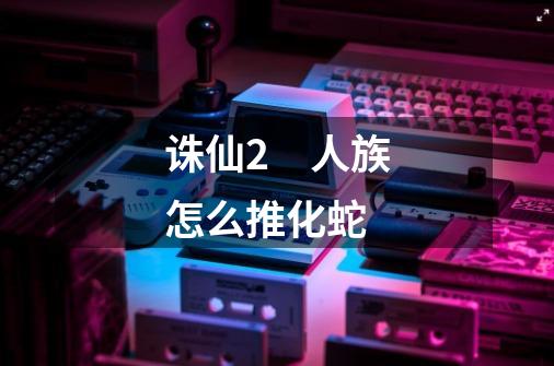 诛仙2　人族怎么推化蛇-第1张-游戏信息-龙启网